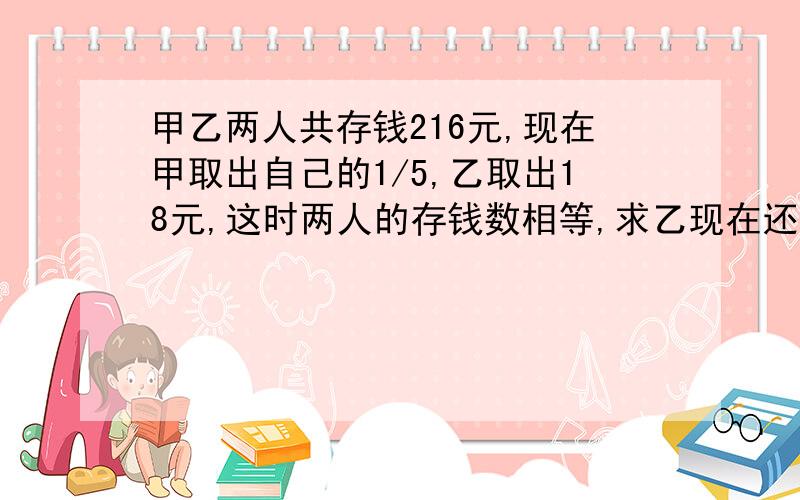 甲乙两人共存钱216元,现在甲取出自己的1/5,乙取出18元,这时两人的存钱数相等,求乙现在还存多少钱?