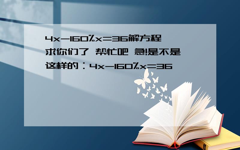 4x-160%x=36解方程求你们了 帮忙吧 急!是不是这样的：4x-160%x=36                         4x-1.6x=36                               4x=36÷1.6                               4x=22.5                                  x=22.5÷4