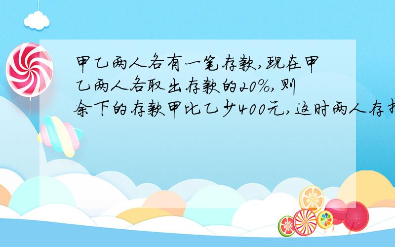 甲乙两人各有一笔存款,现在甲乙两人各取出存款的20%,则余下的存款甲比乙少400元,这时两人存折上总钱数14400元,原来甲乙两人各有多少元存款?（最好要算数方法或一元一次方程!）