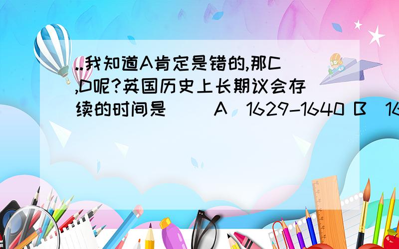 ..我知道A肯定是错的,那C,D呢?英国历史上长期议会存续的时间是（ ）A．1629-1640 B．1640-1653 C．1653-1660 D．1660-1688