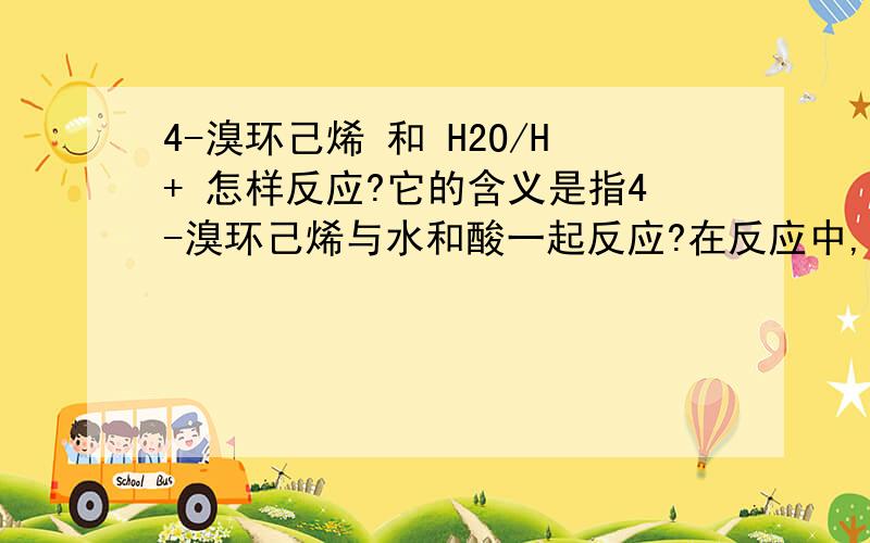 4-溴环己烯 和 H2O/H+ 怎样反应?它的含义是指4-溴环己烯与水和酸一起反应?在反应中,它是先被H+加成,再被H2O取代?如果是这样,它岂不是呗H+还原了?但是酸不是应该氧化它吗?还有,水为什么能取