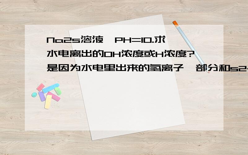 Na2s溶液,PH=10.求水电离出的OH浓度或H浓度?是因为水电里出来的氢离子一部分和s2- 反应 所以不能按照ph是因为水电里出来的氢离子一部分和s2- 反应 所以不能按照ph来计算h 而是根据oh-的来计算