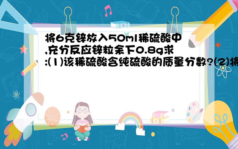 将6克锌放入50ml稀硫酸中,充分反应锌粒余下0.8g求:(1)该稀硫酸含纯硫酸的质量分数?(2)将剩余的溶液加热蒸干,能得到多少克固体?