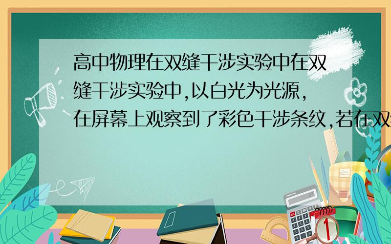 高中物理在双缝干涉实验中在双缝干涉实验中,以白光为光源,在屏幕上观察到了彩色干涉条纹,若在双缝中的一缝前放一红色滤光片(只能透过红光),另一缝前放一绿色滤光片(只能透过绿光),这