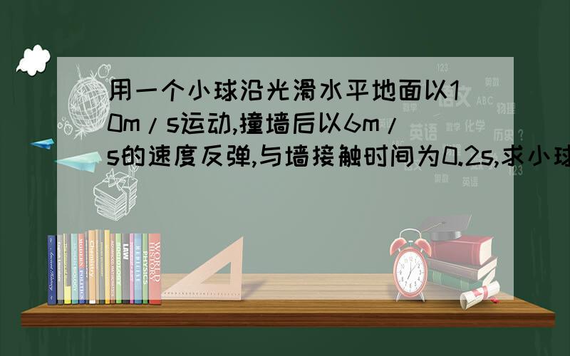 用一个小球沿光滑水平地面以10m/s运动,撞墙后以6m/s的速度反弹,与墙接触时间为0.2s,求小球的撞墙过程的加速度.我的结果是15m/s² 是不是对的啊如果不是 那真确结果是多少