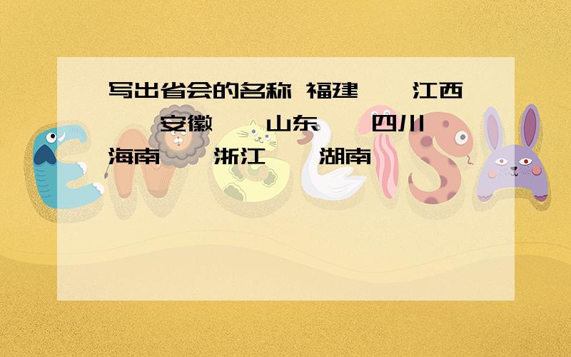 写出省会的名称 福建——江西——安徽——山东——四川——海南——浙江——湖南——