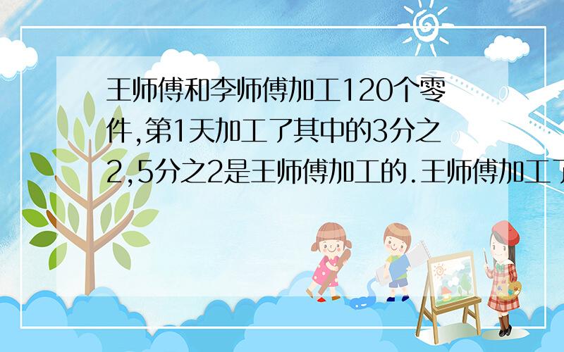 王师傅和李师傅加工120个零件,第1天加工了其中的3分之2,5分之2是王师傅加工的.王师傅加工了多少个零件