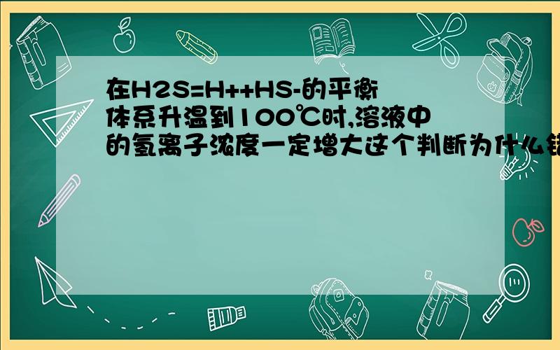 在H2S=H++HS-的平衡体系升温到100℃时,溶液中的氢离子浓度一定增大这个判断为什么错