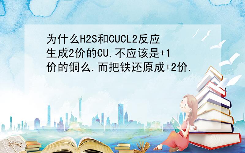 为什么H2S和CUCL2反应生成2价的CU,不应该是+1价的铜么.而把铁还原成+2价.