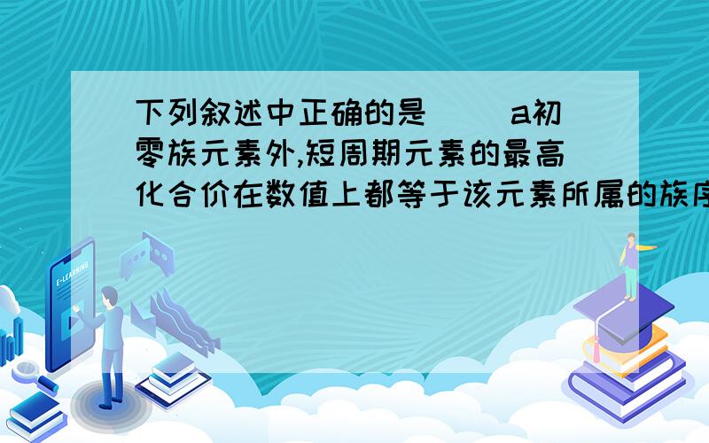 下列叙述中正确的是（） a初零族元素外,短周期元素的最高化合价在数值上都等于该元素所属的族序数 b...下列叙述中正确的是（）a初零族元素外,短周期元素的最高化合价在数值上都等于该