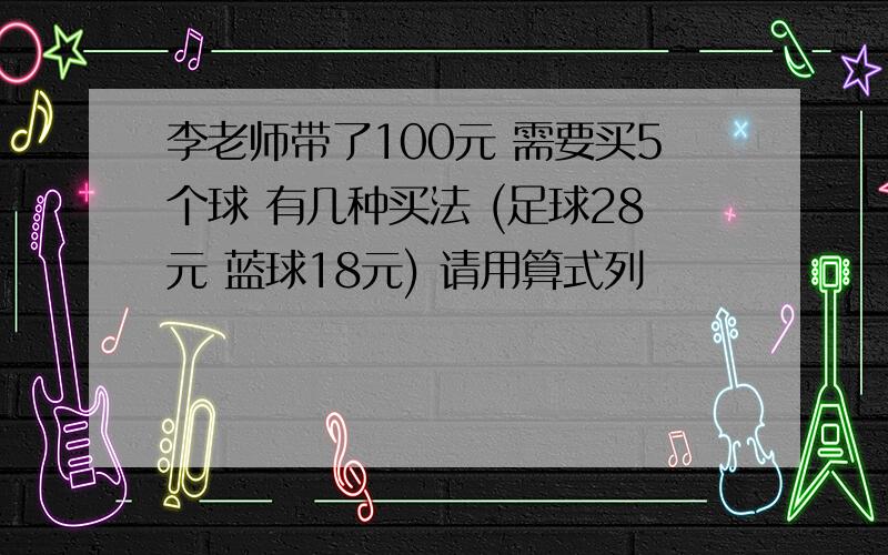 李老师带了100元 需要买5个球 有几种买法 (足球28元 蓝球18元) 请用算式列