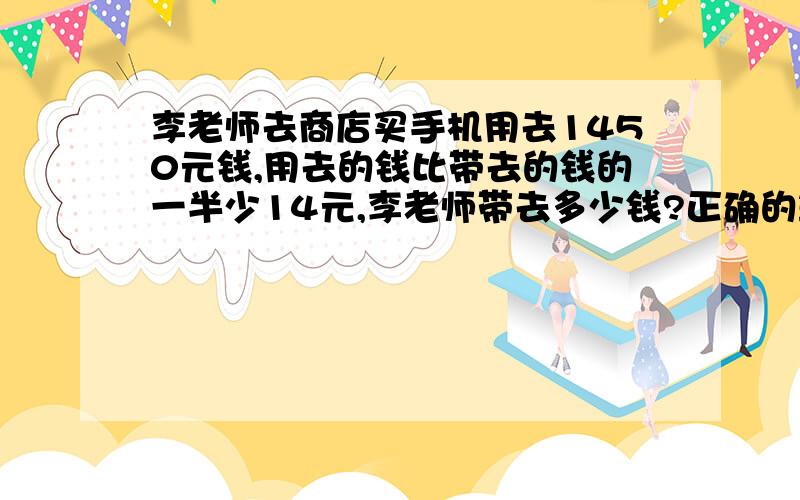 李老师去商店买手机用去1450元钱,用去的钱比带去的钱的一半少14元,李老师带去多少钱?正确的算式是什么选择题：A、（1450+14）×2B、（1450-14）×25C、（1450+14）÷2D、（1450-14）÷2