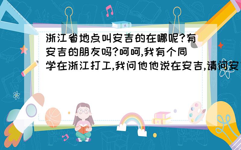 浙江省地点叫安吉的在哪呢?有安吉的朋友吗?呵呵,我有个同学在浙江打工,我问他他说在安吉,请问安吉在哪?离杭州进吗?是个怎样的城市?我很关心他的.