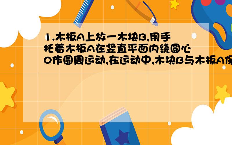 1.木板A上放一木块B,用手托着木板A在竖直平面内绕圆心0作圆周运动,在运动中,木块B与木板A保持相对静止,且木板A始终保持水平,则下列说法正确的是 A．木块B所受合外力不为零B．木块B所受合