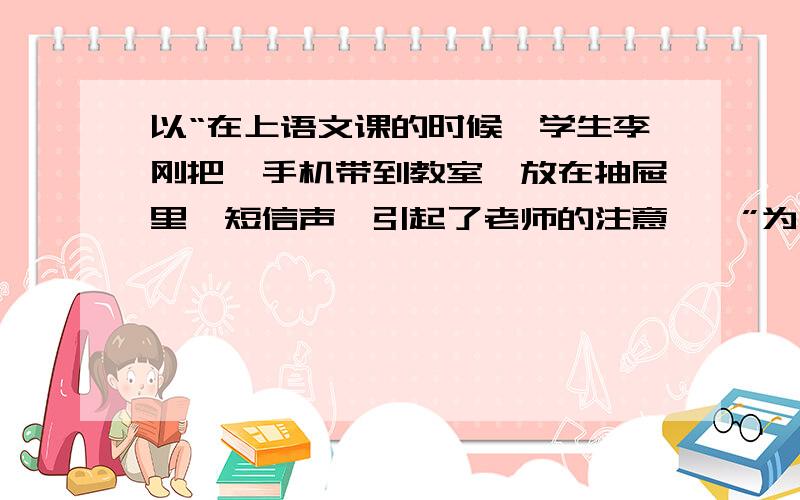 以“在上语文课的时候,学生李刚把一手机带到教室,放在抽屉里,短信声,引起了老师的注意……”为开头写