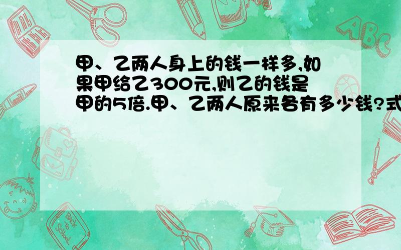 甲、乙两人身上的钱一样多,如果甲给乙300元,则乙的钱是甲的5倍.甲、乙两人原来各有多少钱?式子怎么写啊