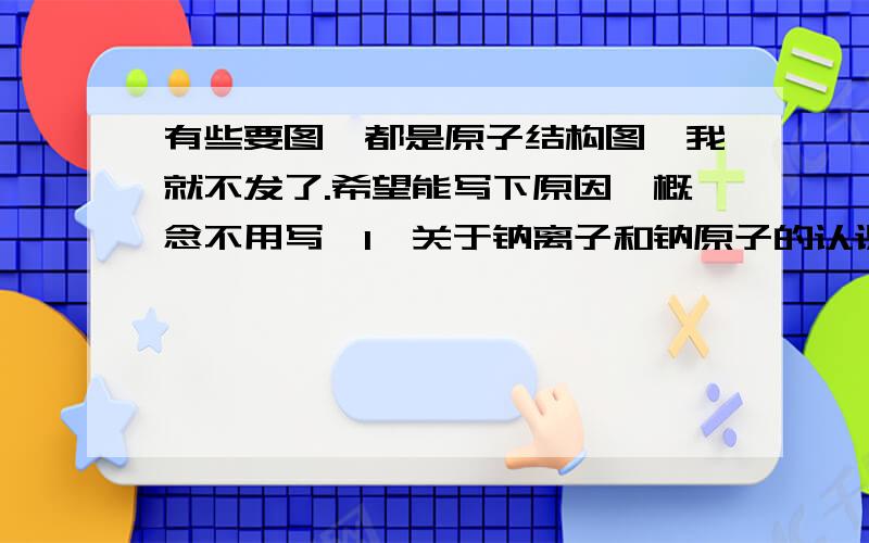 有些要图,都是原子结构图,我就不发了.希望能写下原因,概念不用写【1】关于钠离子和钠原子的认识不正确的是（ ）A 他们的质子数相同B 他们的电子层数不同C Na比Na+少一个电子D Na+最外层是