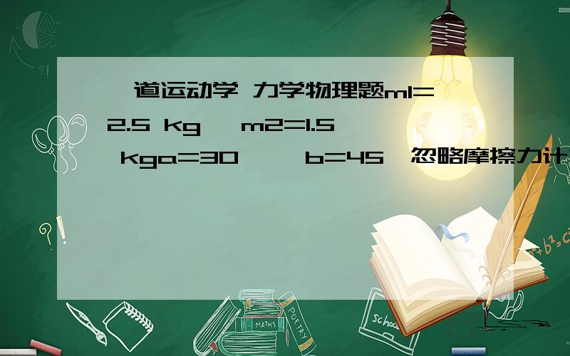 一道运动学 力学物理题m1=2.5 kg, m2=1.5 kga=30°, b=45°忽略摩擦力计算m1 m2的加速度 以及绳子的张力