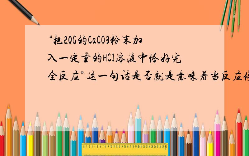 “把20G的CaCO3粉末加入一定量的HCl溶液中恰好完全反应”这一句话是否就是意味着当反应停止的时候CaCO3和HCl溶液中的HCl全都被反应了,一点都不剩?