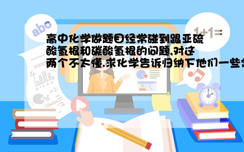 高中化学做题目经常碰到跟亚硫酸氢根和碳酸氢根的问题,对这两个不太懂.求化学告诉归纳下他们一些常见的