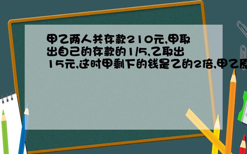 甲乙两人共存款210元,甲取出自己的存款的1/5,乙取出15元,这时甲剩下的钱是乙的2倍,甲乙原来个多少元?甲乙两人共存款480元,甲取出自己的存款的1/5,乙取出20元,这时乙剩下的钱是甲的2/3,甲乙