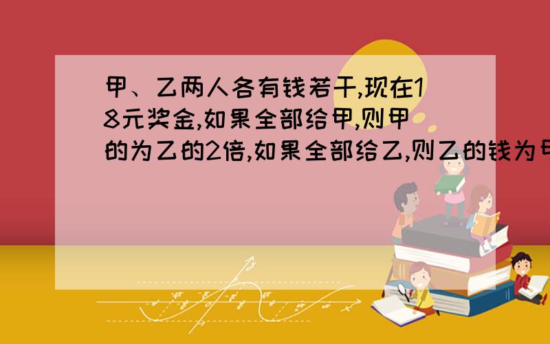 甲、乙两人各有钱若干,现在18元奖金,如果全部给甲,则甲的为乙的2倍,如果全部给乙,则乙的钱为甲的7/8,问原来两人各有多少元?要算式!还要讲为什么!