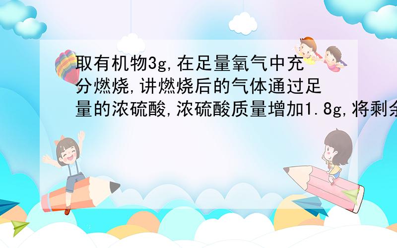 取有机物3g,在足量氧气中充分燃烧,讲燃烧后的气体通过足量的浓硫酸,浓硫酸质量增加1.8g,将剩余气体通过足量澄清石灰水,得到10g沉淀.1.求该有机物的最简式2.取一定量该有机物,加热蒸发,测