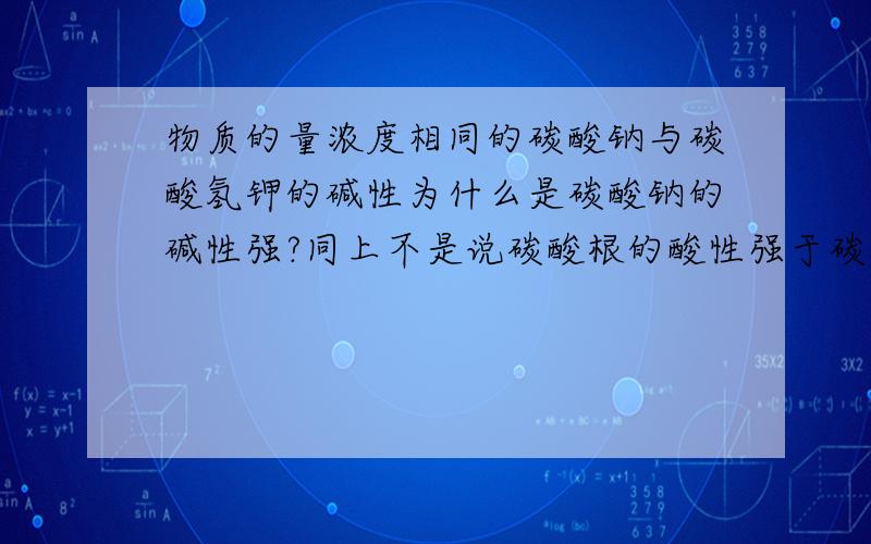 物质的量浓度相同的碳酸钠与碳酸氢钾的碱性为什么是碳酸钠的碱性强?同上不是说碳酸根的酸性强于碳酸氢根的酸性，氢氧化钾的碱性强于氢氧化钠的碱性吗？