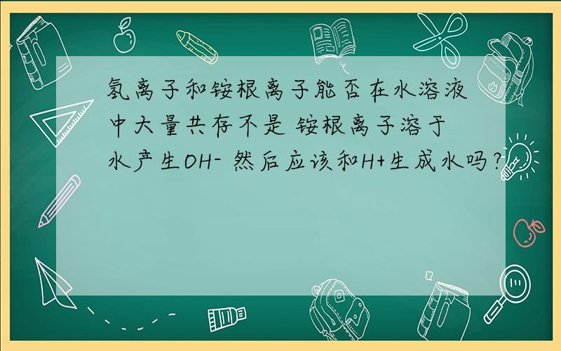 氢离子和铵根离子能否在水溶液中大量共存不是 铵根离子溶于水产生OH- 然后应该和H+生成水吗？