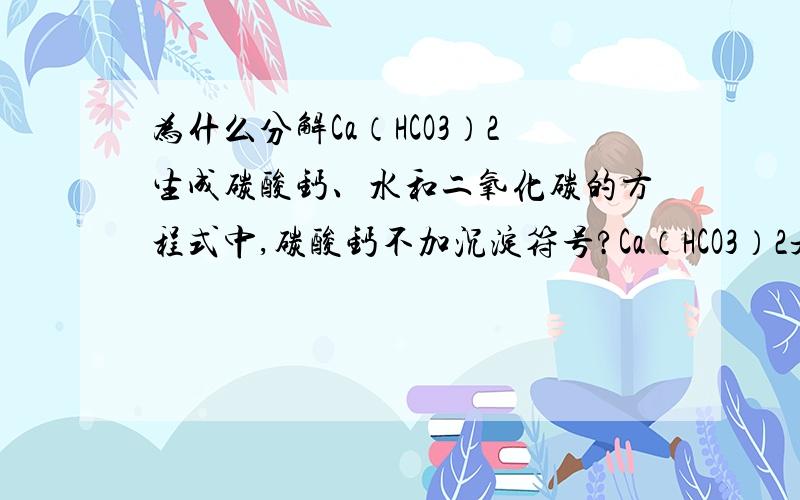 为什么分解Ca（HCO3）2生成碳酸钙、水和二氧化碳的方程式中,碳酸钙不加沉淀符号?Ca（HCO3）2是可溶盐啊