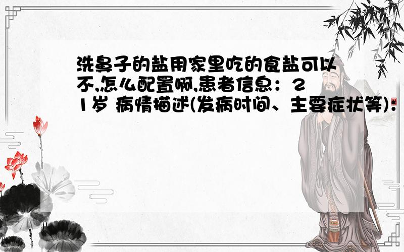 洗鼻子的盐用家里吃的食盐可以不,怎么配置啊,患者信息：21岁 病情描述(发病时间、主要症状等)：11号做了鼻中隔偏曲手术,19号出院的,医生给发了个洗鼻子的,说用盐水洗鼻子,想得到怎样的