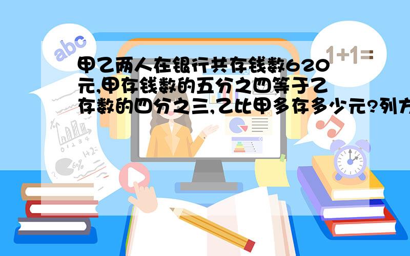 甲乙两人在银行共存钱数620元,甲存钱数的五分之四等于乙存数的四分之三,乙比甲多存多少元?列方程,得数!