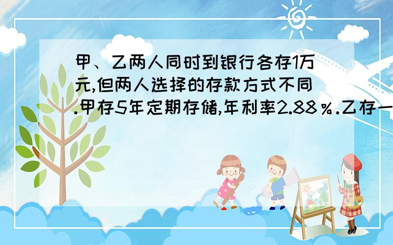 甲、乙两人同时到银行各存1万元,但两人选择的存款方式不同.甲存5年定期存储,年利率2.88％.乙存一年定期储蓄,年利率2.55％,并在每一年到期时将本息续存一年定期.按规定每次计息时,储户须