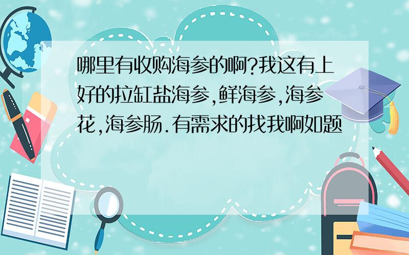 哪里有收购海参的啊?我这有上好的拉缸盐海参,鲜海参,海参花,海参肠.有需求的找我啊如题