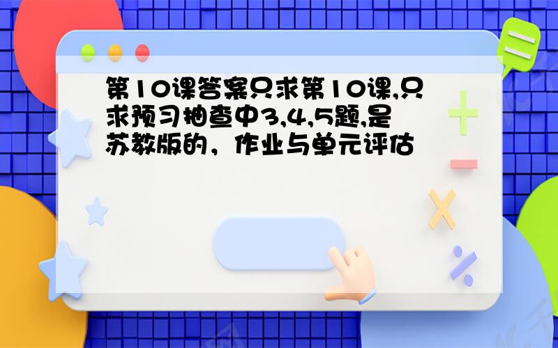 第10课答案只求第10课,只求预习抽查中3,4,5题,是苏教版的，作业与单元评估