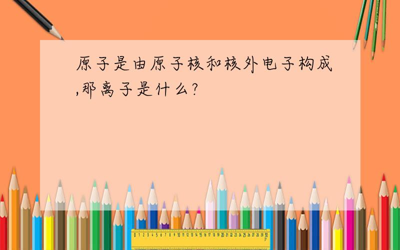 原子是由原子核和核外电子构成,那离子是什么?