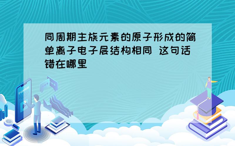 同周期主族元素的原子形成的简单离子电子层结构相同 这句话错在哪里