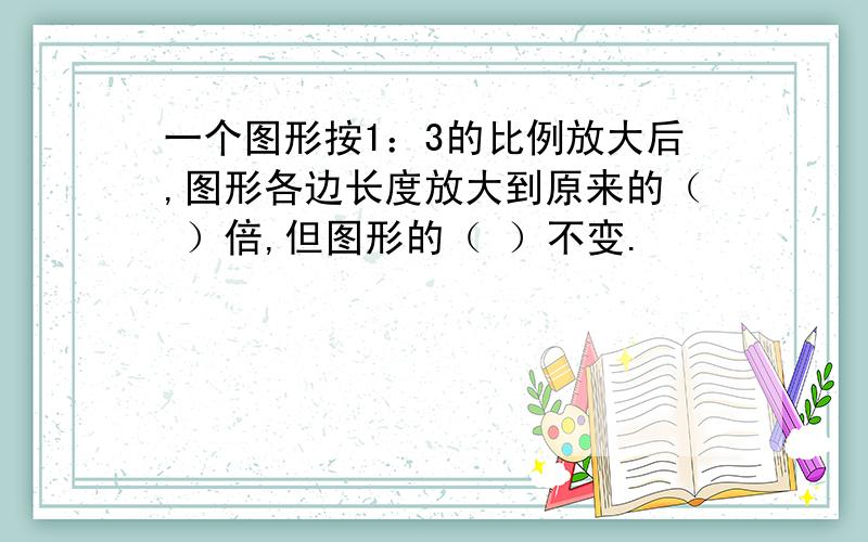 一个图形按1：3的比例放大后,图形各边长度放大到原来的（ ）倍,但图形的（ ）不变.