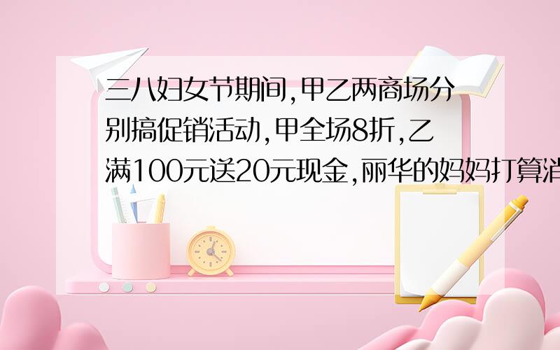 三八妇女节期间,甲乙两商场分别搞促销活动,甲全场8折,乙满100元送20元现金,丽华的妈妈打算消费800元,他在哪家商场购物比较合算?