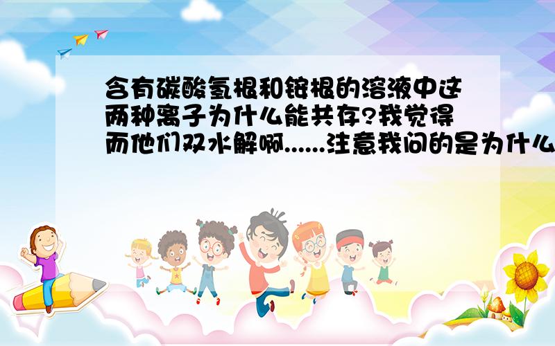 含有碳酸氢根和铵根的溶液中这两种离子为什么能共存?我觉得而他们双水解啊......注意我问的是为什么 能  共存?