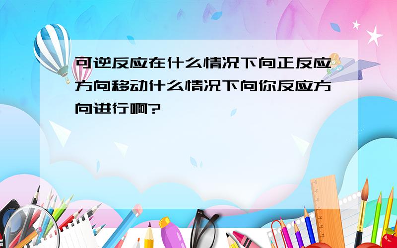 可逆反应在什么情况下向正反应方向移动什么情况下向你反应方向进行啊?