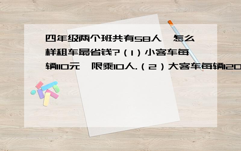 四年级两个班共有58人,怎么样租车最省钱?（1）小客车每辆110元,限乘10人.（2）大客车每辆120元,限乘12人