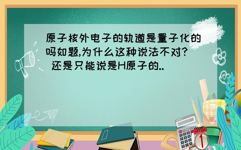 原子核外电子的轨道是量子化的吗如题,为什么这种说法不对? 还是只能说是H原子的..