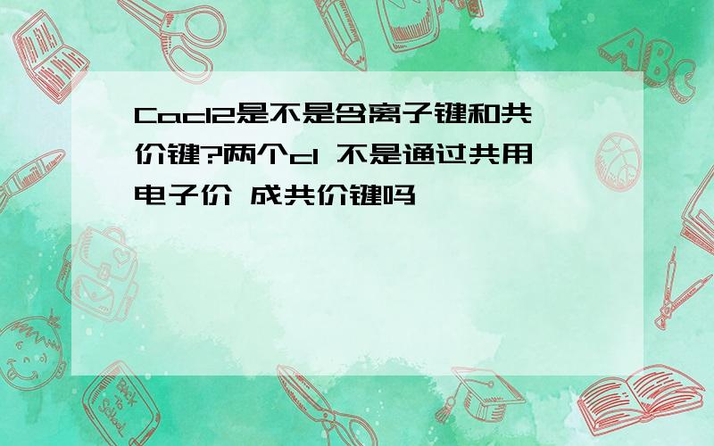 Cacl2是不是含离子键和共价键?两个cl 不是通过共用电子价 成共价键吗