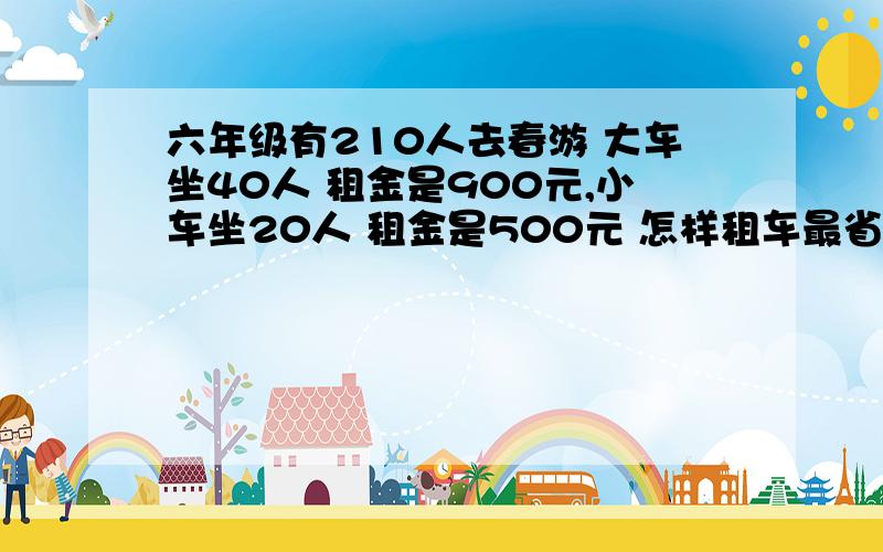 六年级有210人去春游 大车坐40人 租金是900元,小车坐20人 租金是500元 怎样租车最省钱?快.