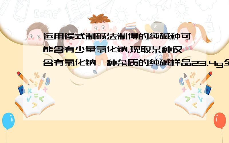 运用侯式制碱法制得的纯碱种可能含有少量氯化钠.现取某种仅含有氯化钠一种杂质的纯碱样品23.4g全部溶解在运用侯式制碱法制得的纯碱种可能含有少量氯化钠。现取某种仅含有氯化钠一种