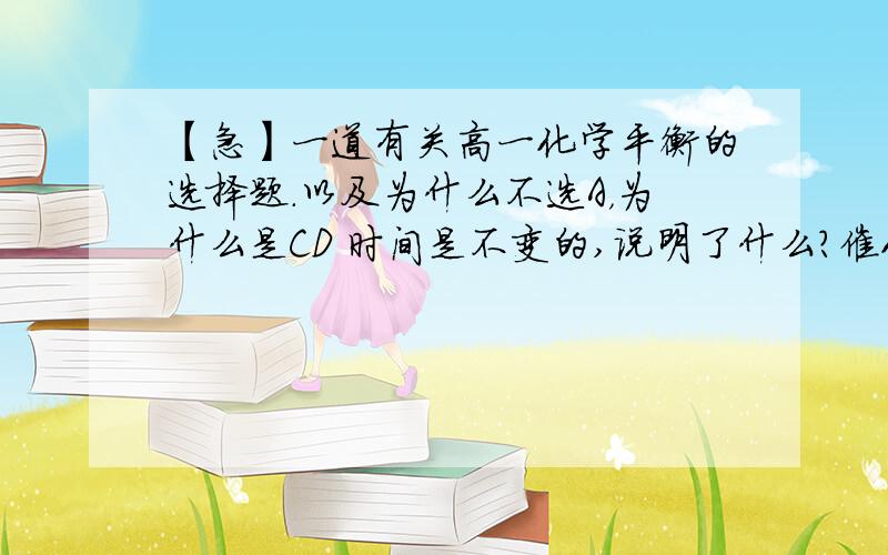 【急】一道有关高一化学平衡的选择题.以及为什么不选A，为什么是CD 时间是不变的,说明了什么？催化剂是可以改变时间的，那为什么要选呢？