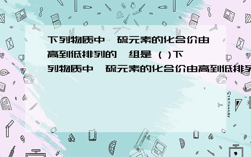 下列物质中,硫元素的化合价由高到低排列的一组是 ( )下列物质中,硫元素的化合价由高到低排列的一组是 （ ）A.H2S、SO2、SO3 B.K2SO4、K2SO3、K2SC.H2S、H2SO3、H2SO4 D.SO2、S、SO3