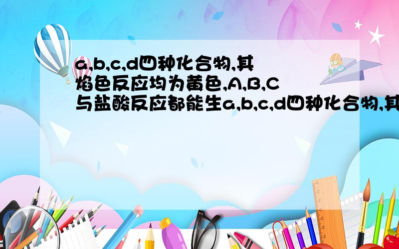 a,b,c,d四种化合物,其焰色反应均为黄色,A,B,C与盐酸反应都能生a,b,c,d四种化合物,其焰色反应均为黄色,A,B,C与盐酸反应都能生成D． B,C以计量系数比为1：1反应可得A,在B的溶液中通入CO2气体,适量