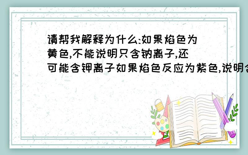 请帮我解释为什么:如果焰色为黄色,不能说明只含钠离子,还可能含钾离子如果焰色反应为紫色,说明含钾元素,一定不含钠元素